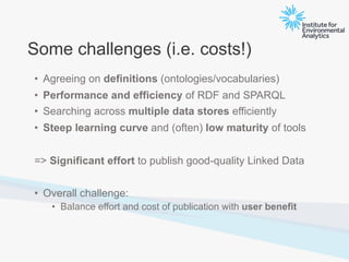 Some challenges (i.e. costs!)
• Agreeing on definitions (ontologies/vocabularies)
• Performance and efficiency of RDF and SPARQL
• Searching across multiple data stores efficiently
• Steep learning curve and (often) low maturity of tools
=> Significant effort to publish good-quality Linked Data
• Overall challenge:
• Balance effort and cost of publication with user benefit
 