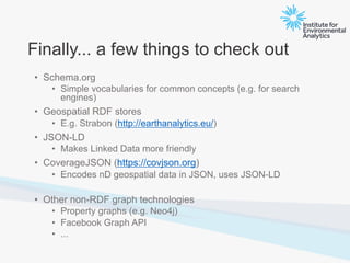 Finally... a few things to check out
• Schema.org
• Simple vocabularies for common concepts (e.g. for search
engines)
• Geospatial RDF stores
• E.g. Strabon (http://earthanalytics.eu/)
• JSON-LD
• Makes Linked Data more friendly
• CoverageJSON (https://covjson.org)
• Encodes nD geospatial data in JSON, uses JSON-LD
• Other non-RDF graph technologies
• Property graphs (e.g. Neo4j)
• Facebook Graph API
• ...
 
