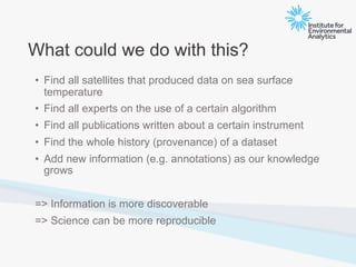 What could we do with this?
• Find all satellites that produced data on sea surface
temperature
• Find all experts on the use of a certain algorithm
• Find all publications written about a certain instrument
• Find the whole history (provenance) of a dataset
• Add new information (e.g. annotations) as our knowledge
grows
=> Information is more discoverable
=> Science can be more reproducible
 