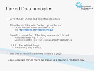 Linked Data principles
• Give “things” unique and persistent identifiers
• Allow the identifier to be “looked up” on the web
– i.e. the identifier should be an HTTP URL
– e.g. http://dbpedia.org/resource/Prague
• Provide a description of the thing in a standard format
– Human readable (e.g. HTML)
– Machine readable (e.g. RDF), using agreed vocabularies
• Link to other related things
– And say why they are linked
• The web of networks and links is called a graph
Goal: Describe things more precisely, in a machine-readable way
 