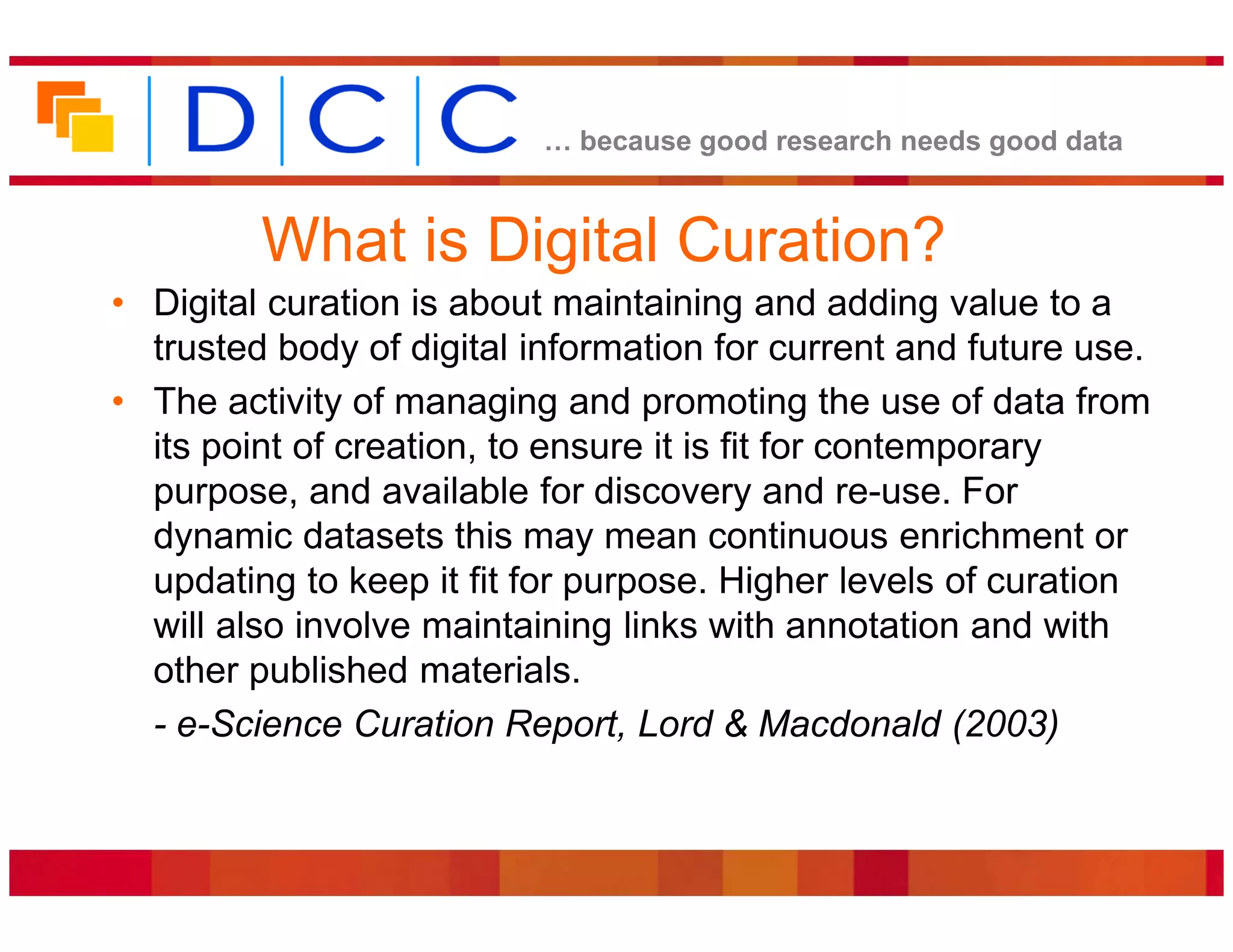 because good research needs good data


         What is Digital Curation?
• Digital curation is about maintaining and adding value to a
  trusted body of digital information for current and future use.
• The activity of managing and promoting the use of data from
  its point of creation, to ensure it is fit for contemporary
  purpose, and available for discovery and re-use. For
  dynamic datasets this may mean continuous enrichment or
  updating to keep it fit for purpose. Higher levels of curation
  will also involve maintaining links with annotation and with
  other published materials.
  - e-Science Curation Report, Lord & Macdonald (2003)
 