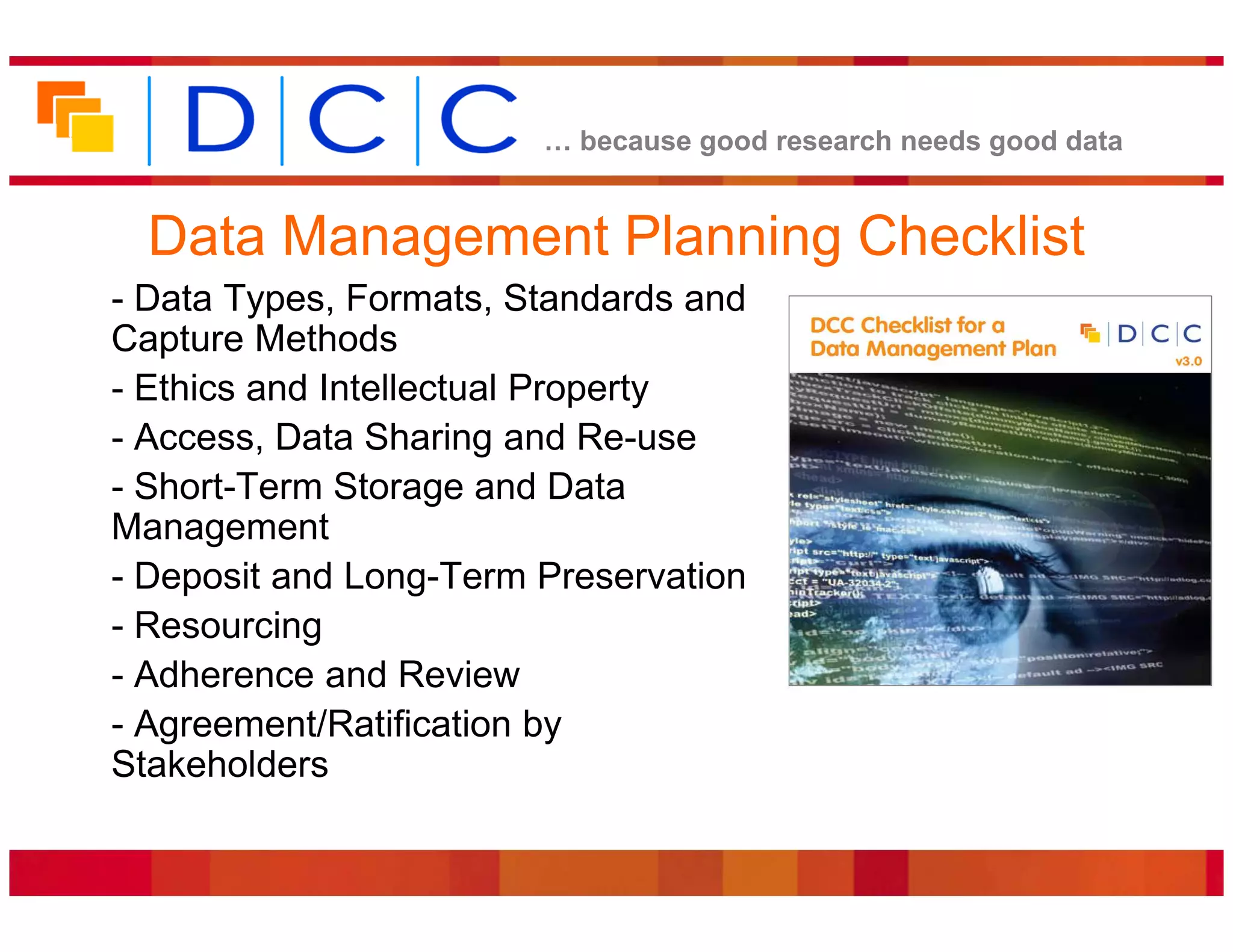 because good research needs good data


  Data Management Planning Checklist
- Data Types, Formats, Standards and
Capture Methods
- Ethics and Intellectual Property
- Access, Data Sharing and Re-use
- Short-Term Storage and Data
Management
- Deposit and Long-Term Preservation
- Resourcing
- Adherence and Review
- Agreement/Ratification by
Stakeholders
 