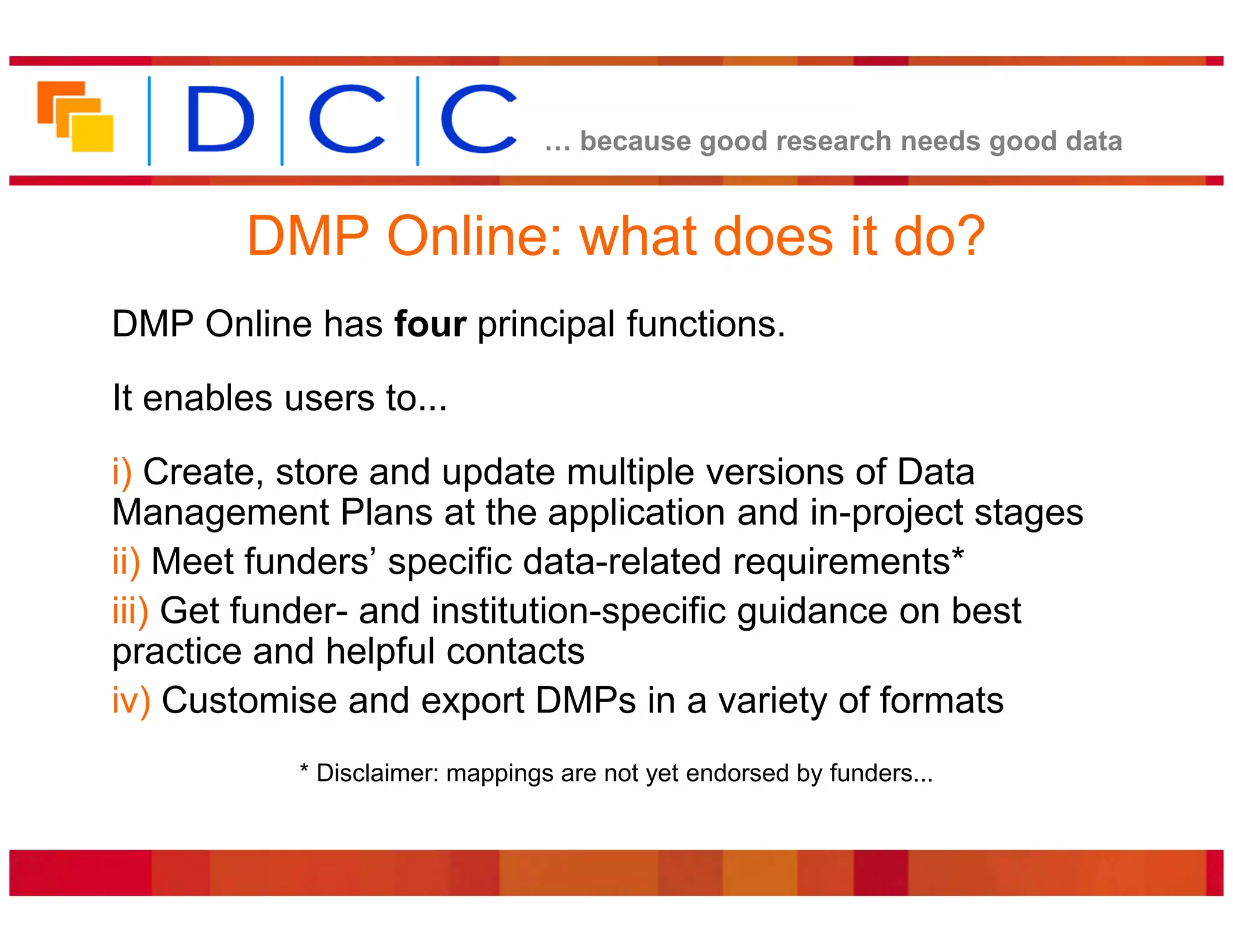 because good research needs good data


        DMP Online: what does it do?
DMP Online has four principal functions.
It enables users to...
i) Create, store and update multiple versions of Data
Management Plans at the application and in-project stages
ii) Meet funders’ specific data-related requirements*
iii) Get funder- and institution-specific guidance on best
practice and helpful contacts
iv) Customise and export DMPs in a variety of formats
            * Disclaimer: mappings are not yet endorsed by funders...
 
