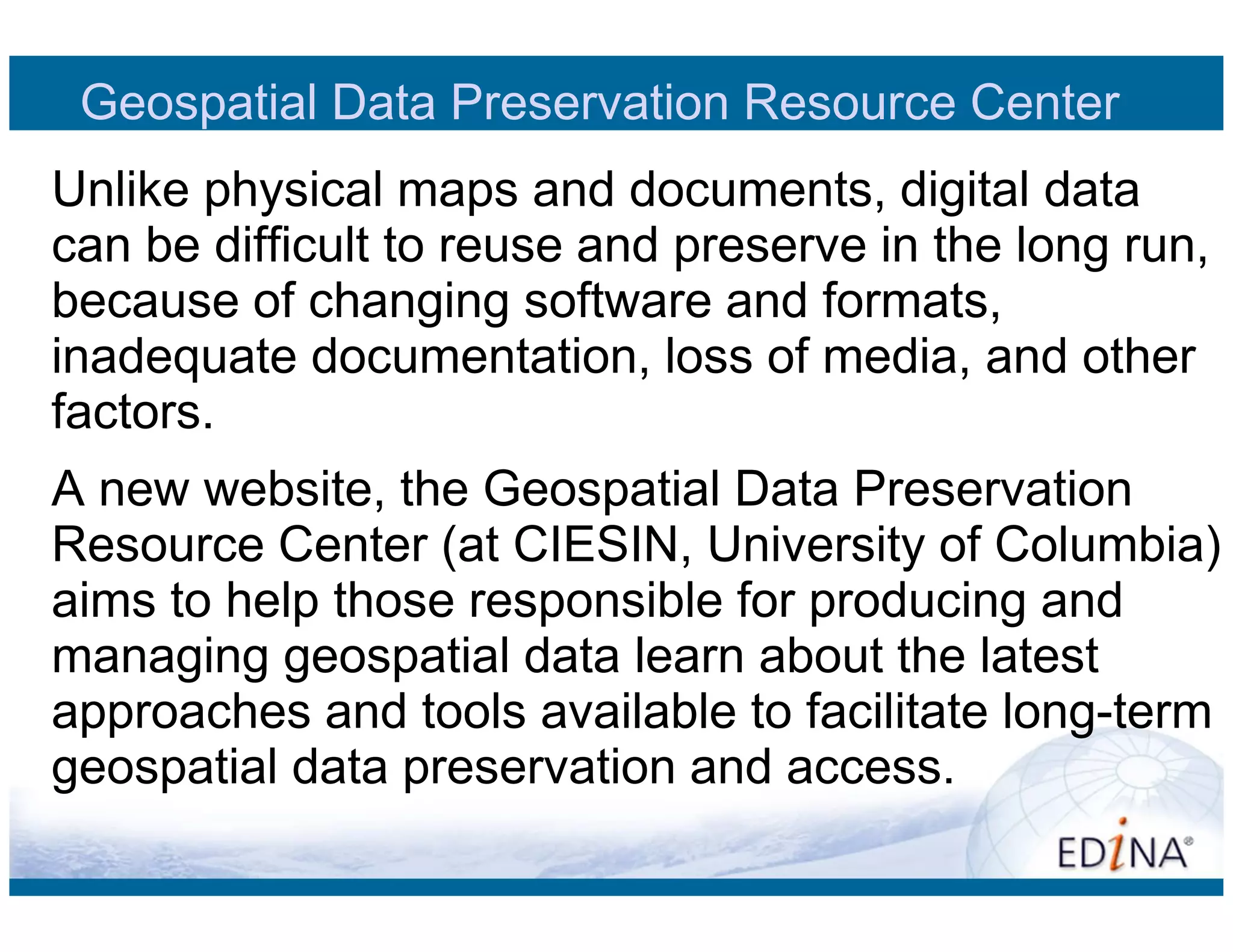 Geospatial Data Preservation Resource Center
Unlike physical maps and documents, digital data
can be difficult to reuse and preserve in the long run,
because of changing software and formats,
inadequate documentation, loss of media, and other
factors.
A new website, the Geospatial Data Preservation
Resource Center (at CIESIN, University of Columbia)
aims to help those responsible for producing and
managing geospatial data learn about the latest
approaches and tools available to facilitate long-term
geospatial data preservation and access.
 