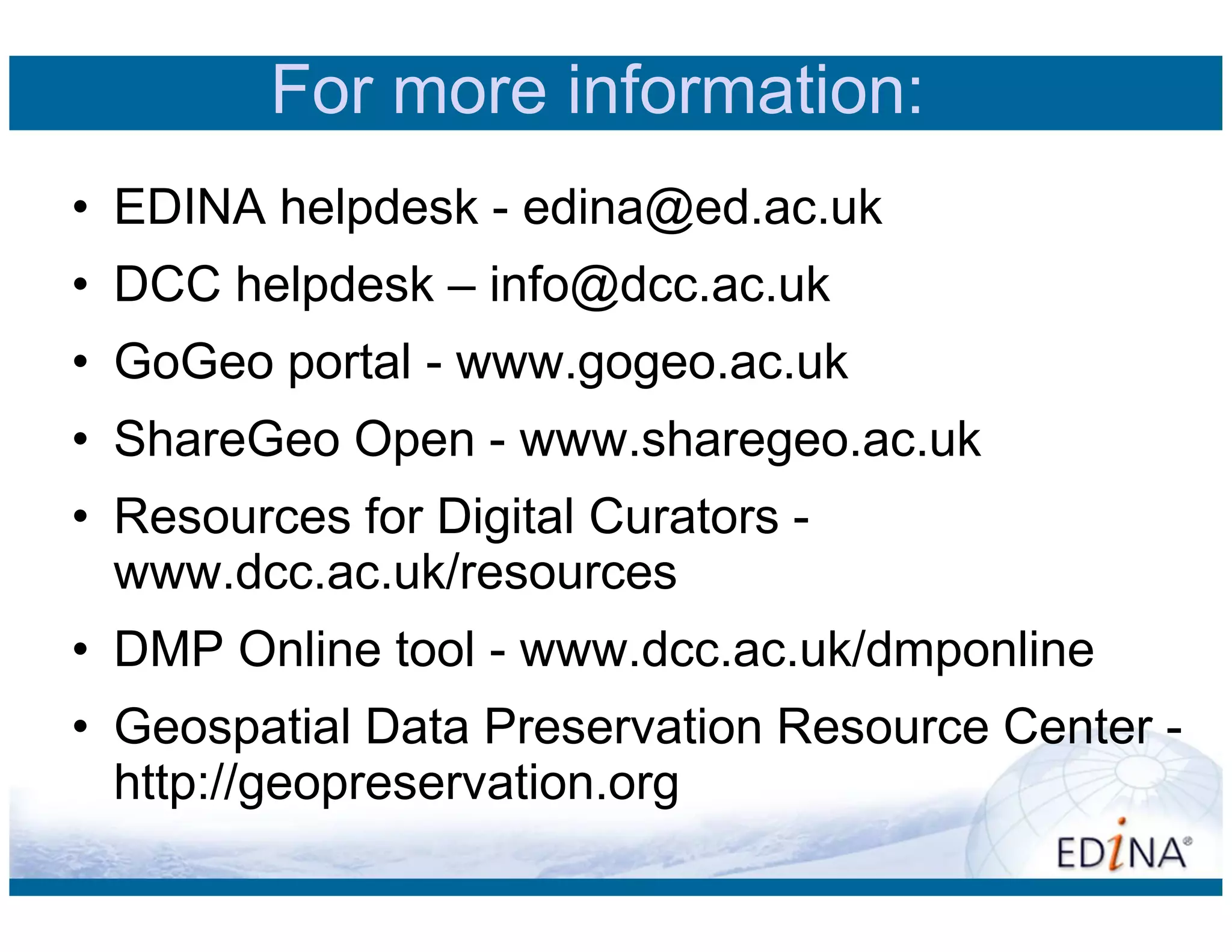 For more information:
• EDINA helpdesk - edina@ed.ac.uk
• DCC helpdesk – info@dcc.ac.uk
• GoGeo portal - www.gogeo.ac.uk
• ShareGeo Open - www.sharegeo.ac.uk
• Resources for Digital Curators -
  www.dcc.ac.uk/resources
• DMP Online tool - www.dcc.ac.uk/dmponline
• Geospatial Data Preservation Resource Center -
  http://geopreservation.org
 