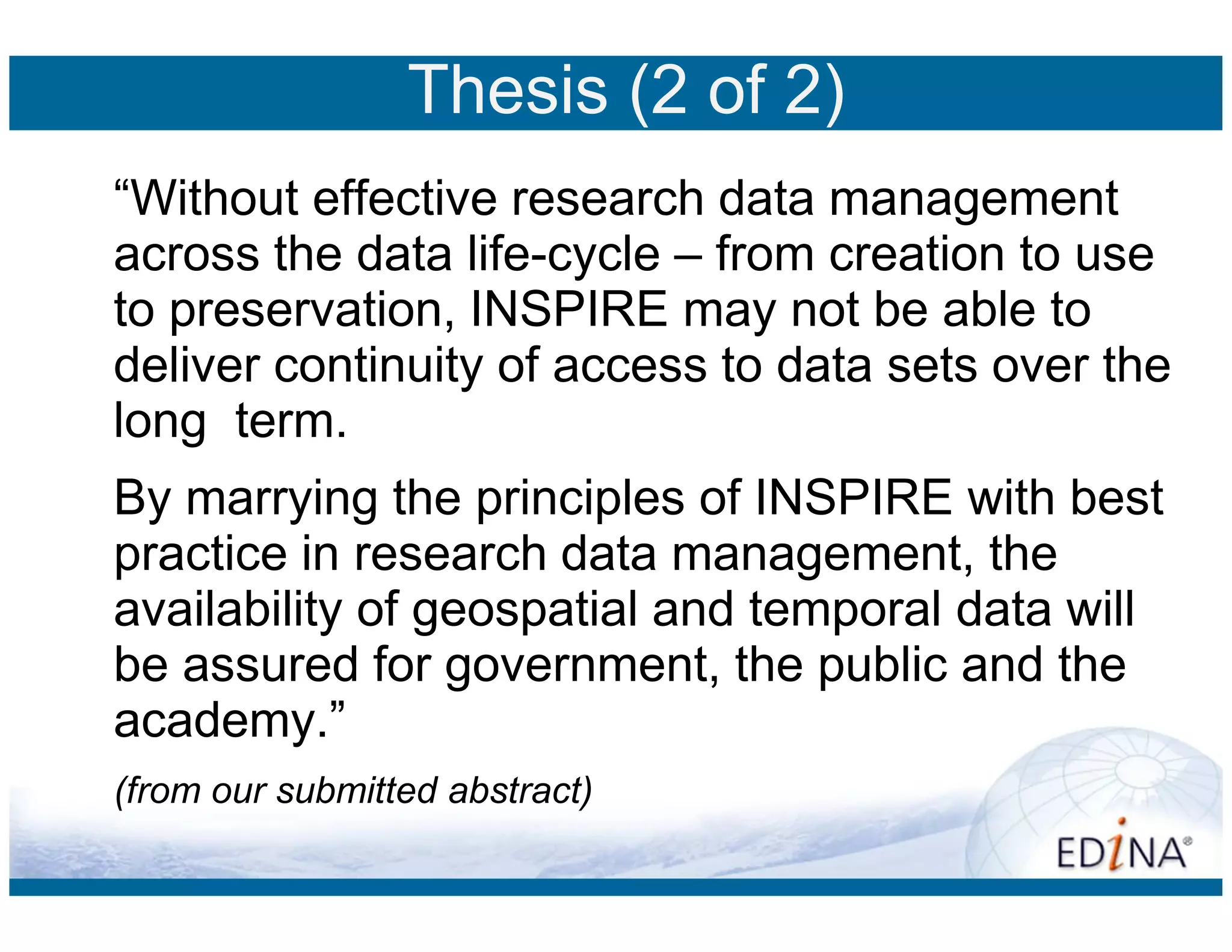 Thesis (2 of 2)
“Without effective research data management
across the data life-cycle – from creation to use
to preservation, INSPIRE may not be able to
deliver continuity of access to data sets over the
long term.
By marrying the principles of INSPIRE with best
practice in research data management, the
availability of geospatial and temporal data will
be assured for government, the public and the
academy.”
(from our submitted abstract)
 