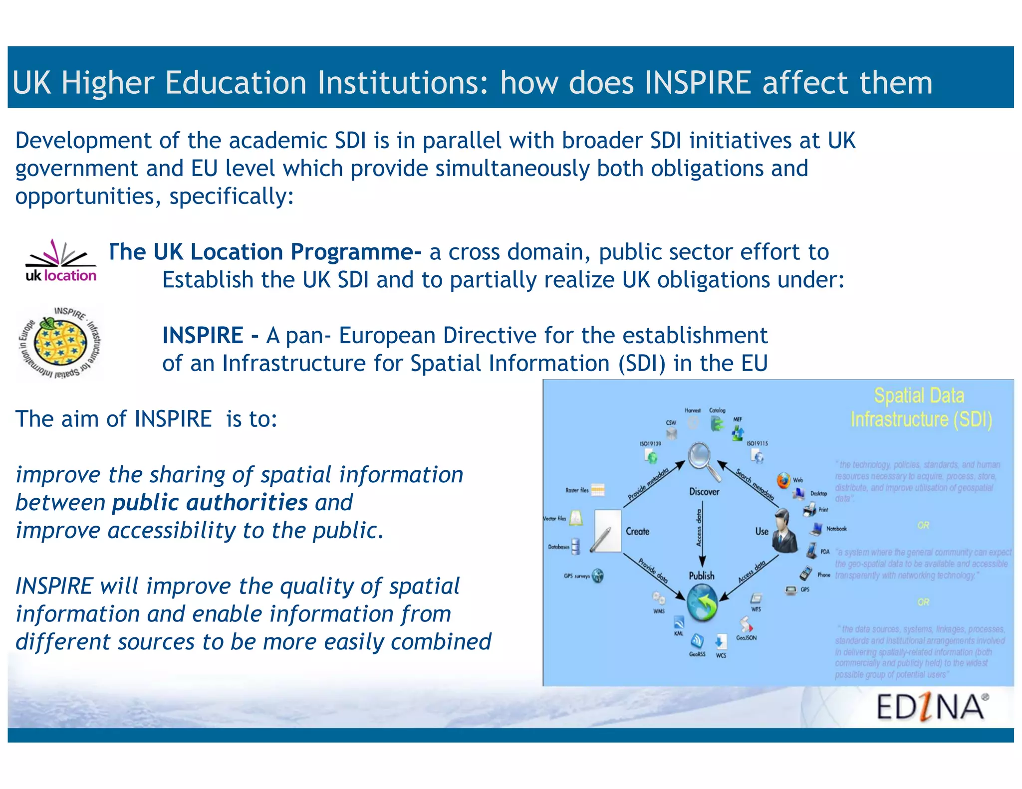 UK Higher Education Institutions: how does INSPIRE affect them
Development of the academic SDI is in parallel with broader SDI initiatives at UK
government and EU level which provide simultaneously both obligations and
opportunities, specifically:

        The UK Location Programme- a cross domain, public sector effort to
             Establish the UK SDI and to partially realize UK obligations under:

              INSPIRE - A pan- European Directive for the establishment
              of an Infrastructure for Spatial Information (SDI) in the EU

The aim of INSPIRE is to:

improve the sharing of spatial information
between public authorities and
improve accessibility to the public.

INSPIRE will improve the quality of spatial
information and enable information from
different sources to be more easily combined
 