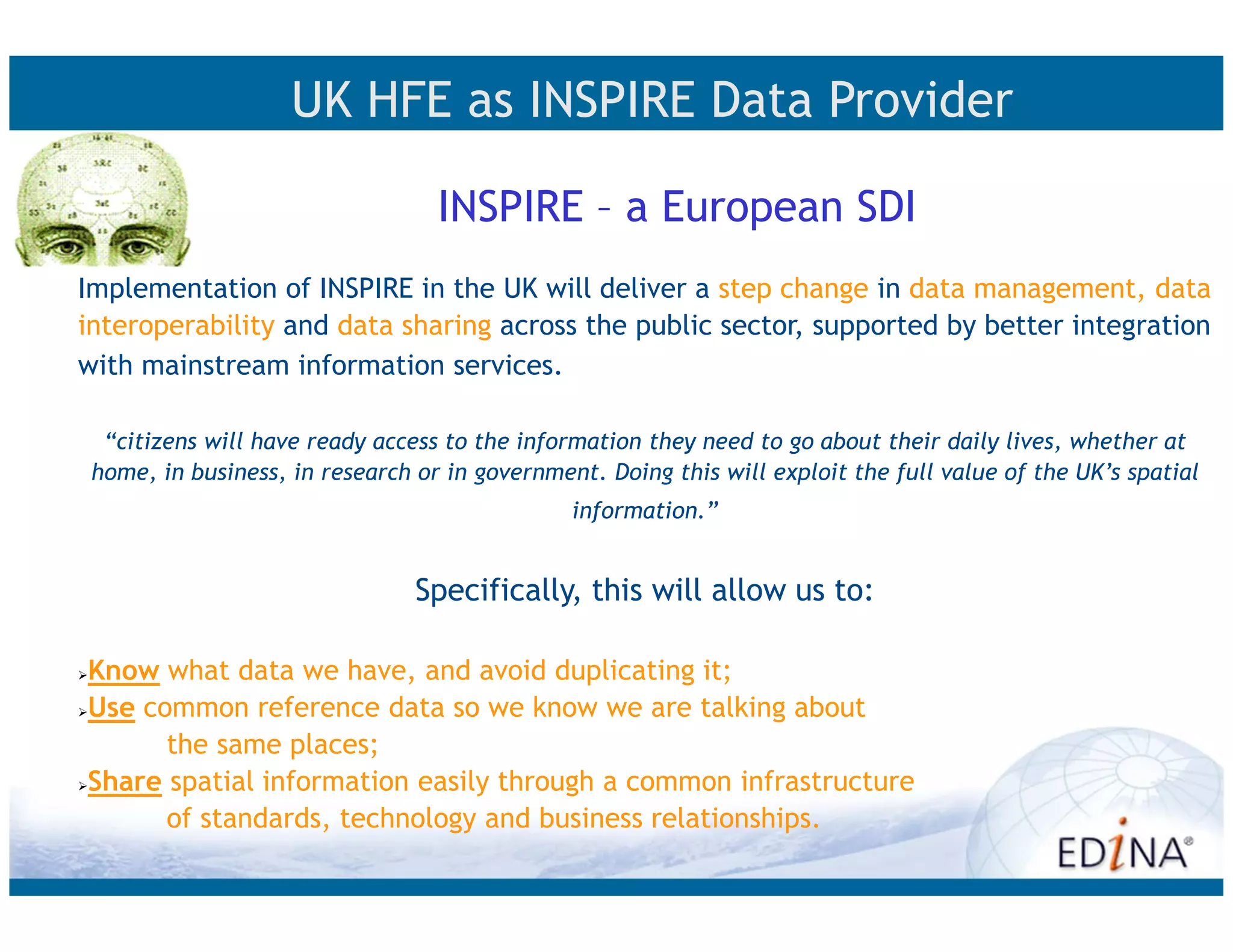 UK HFE as INSPIRE Data Provider

                                  INSPIRE – a European SDI
Implementation of INSPIRE in the UK will deliver a step change in data management, data
interoperability and data sharing across the public sector, supported by better integration
with mainstream information services.

  “citizens will have ready access to the information they need to go about their daily lives, whether at
 home, in business, in research or in government. Doing this will exploit the full value of the UK’s spatial
                                               information.”


                                Specifically, this will allow us to:

Know what data we have, and avoid duplicating it;
Use common reference data so we know we are talking about
      the same places;
Share spatial information easily through a common infrastructure
      of standards, technology and business relationships.
 