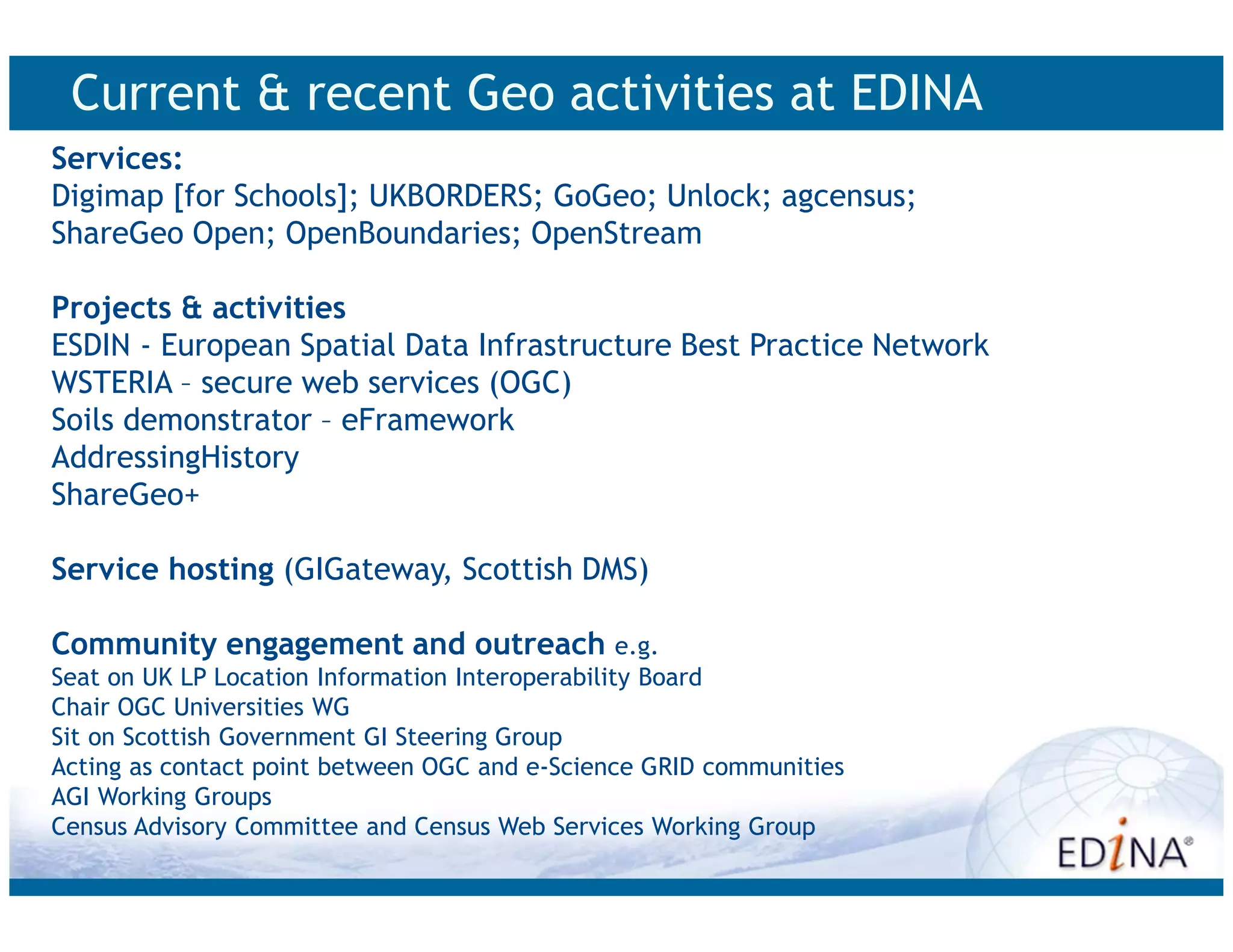 Current & recent Geo activities at EDINA
Services:
Digimap [for Schools]; UKBORDERS; GoGeo; Unlock; agcensus;
ShareGeo Open; OpenBoundaries; OpenStream

Projects & activities
ESDIN - European Spatial Data Infrastructure Best Practice Network
WSTERIA – secure web services (OGC)
Soils demonstrator – eFramework
AddressingHistory
ShareGeo+

Service hosting (GIGateway, Scottish DMS)

Community engagement and outreach e.g.
Seat on UK LP Location Information Interoperability Board
Chair OGC Universities WG
Sit on Scottish Government GI Steering Group
Acting as contact point between OGC and e-Science GRID communities
AGI Working Groups
Census Advisory Committee and Census Web Services Working Group
 