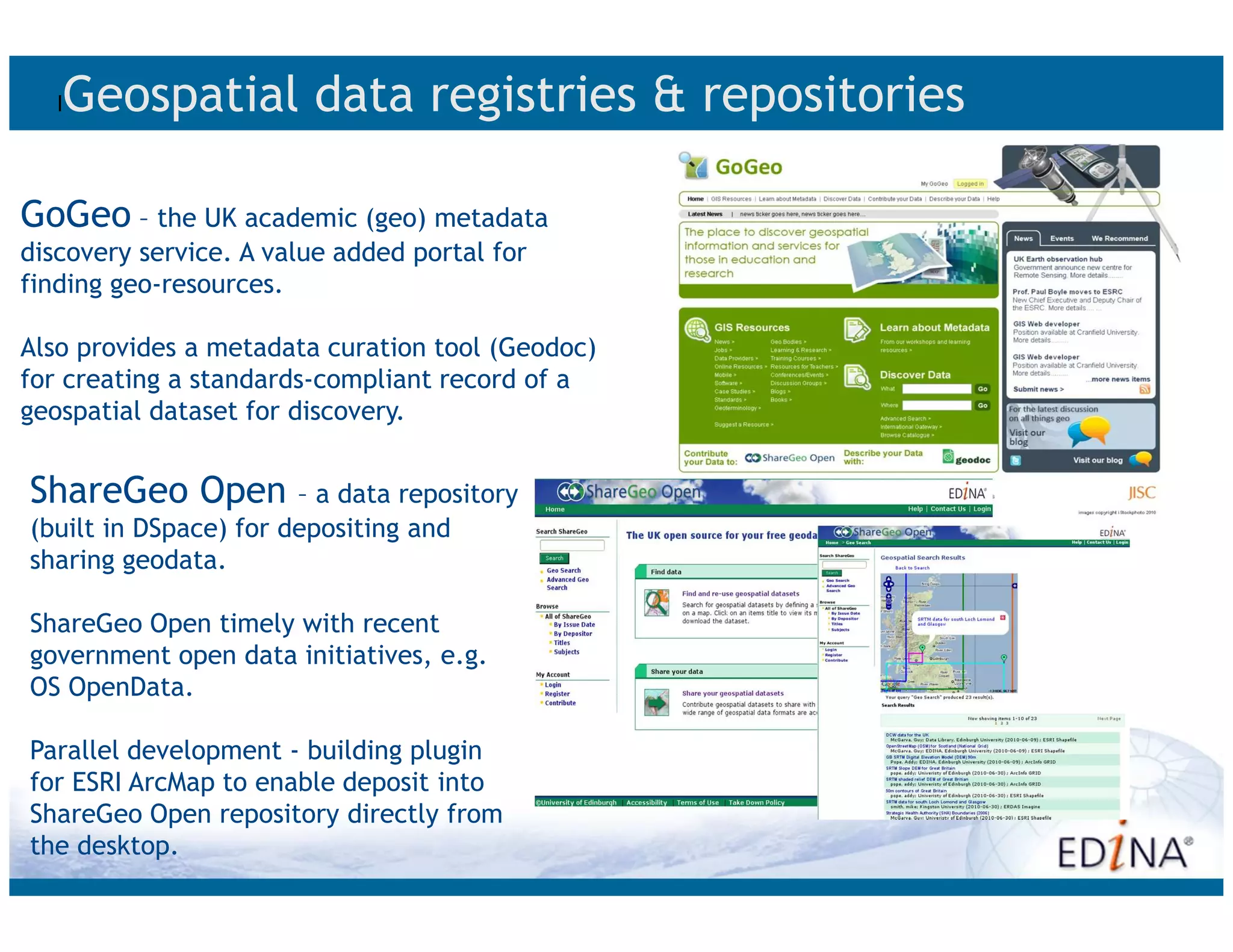 l   Geospatial data registries & repositories

GoGeo – the UK academic (geo) metadata
discovery service. A value added portal for
finding geo-resources.

Also provides a metadata curation tool (Geodoc)
for creating a standards-compliant record of a
geospatial dataset for discovery.


ShareGeo Open          – a data repository
(built in DSpace) for depositing and
sharing geodata.

ShareGeo Open timely with recent
government open data initiatives, e.g.
OS OpenData.

Parallel development - building plugin
for ESRI ArcMap to enable deposit into
ShareGeo Open repository directly from
the desktop.
 