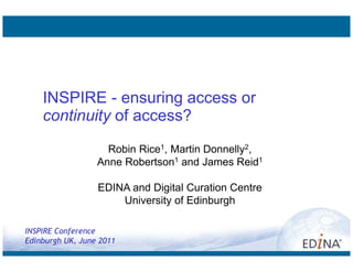 INSPIRE - ensuring access or
    continuity of access?
                    Robin Rice1, Martin Donnelly2,
                  Anne Robertson1 and James Reid1

                  EDINA and Digital Curation Centre
                      University of Edinburgh

INSPIRE Conference
Edinburgh UK, June 2011
 