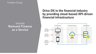Finatext Group
{API}
Front-end Infrastructure Database
Partner
User
MISSION
Reinvent Finance
as a Service
Drive DX in the financial industry
by providing cloud-based/API-driven
financial infrastructure
 