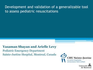 Development and validation of a generalizable tool
 to assess pediatric resuscitations




Yasaman Shayan and Arielle Levy
Pediatric Emergency Department
Sainte-Justine Hospital, Montreal, Canada
 