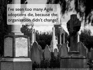 I’ve seen too many Agile
adoptions die, because the
organisation didn’t change!




              Graves in the Sun http://www.ﬂickr.com/photos/sufw/3712262067 by Sascha Wenninger http://www.ﬂickr.com/photos/sufw
 
