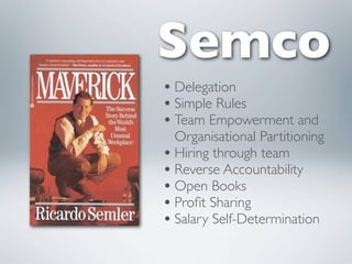 Semco
• Delegation
• Simple Rules
• Team Empowerment and
  Organisational Partitioning
• Hiring through team
• Reverse Accountability
• Open Books
• Proﬁt Sharing
• Salary Self-Determination
 