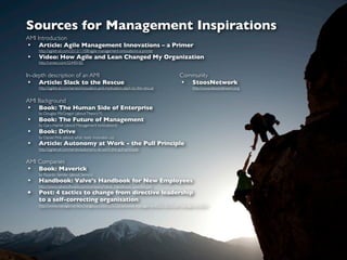 Sources for Management Inspirations
AMI Introduction
• Article: Agile Management Innovations – a Primer
    http://agiletrail.com/2012/11/08/agile-management-innovations-a-primer
•   Video: How Agile and Lean Changed My Organization
    http://vimeo.com/32440182


In-depth description of an AMI                                                   Community
 • Article: Slack to the Rescue                                                  • StoosNetwork
    http://agiletrail.com/series/innovation-and-motivation-slack-to-the-rescue        http://www.stoosnetwork.org


AMI Background
• Book: The Human Side of Enterprise
    by Douglas McGregor (about Theory Y)
•   Book: The Future of Management
    by Gary Hamel (about Management Innovations)
•   Book: Drive
    by Daniel Pink (about what really motivates us)
•   Article: Autonomy at Work - the Pull Principle
    http://agiletrail.com/series/autonomy-at-work-the-pull-principle


AMI Companies
• Book: Maverick
    by Ricardo Semler (about Semco)
•   Handbook: Valve's Handbook for New Employees
    http://www.valvesoftware.com/company/Valve_Handbook_LowRes.pdf
•   Post: 4 tactics to change from directive leadership
    to a self-correcting organisation
    http://www.managementexchange.com/story/%22traditional-management%22-%22trust-management%22
 