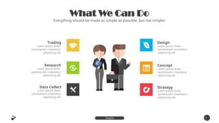 What We Can Do
Everything should be made as simple as possible, but not simpler.
Trading
Loem ipsum dolor
sametanam cnsectetur
adipiscing elit
Research
Loem ipsum dolor
sametanam cnsectetur
adipiscing elit
Data Collect
Loem ipsum dolor
sametanam cnsectetur
adipiscing elit
Design
Loem ipsum dolor
sametanam cnsectetur
adipiscing elit
Concept
Loem ipsum dolor
sametanam cnsectetur
adipiscing elit
Strategy
Loem ipsum dolor
sametanam cnsectetur
adipiscing elit
1
3
Inspire
Presentation
 