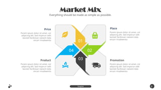 Market Mix
Everything should be made as simple as possible.
9
5
Inspire
Presentation
Price
Porem ipsum dolor sit amet, cot
adipicing elit. Sed imperun velit
laoreet facilisisan raesent dala
encari rinadewnita
Product
Porem ipsum dolor sit amet, cot
adipicing elit. Sed imperun velit
laoreet facilisisan raesent dala
encari rinadewnita
Place
Porem ipsum dolor sit amet, cot
adipicing elit. Sed imperun velit
laoreet facilisisan raesent dala
encari rinadewnita
Promotion
Porem ipsum dolor sit amet, cot
adipicing elit. Sed imperun velit
laoreet facilisisan raesent dala
encari rinadewnita
01
02
03
04
 