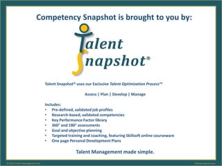 Talent Snapshot® uses our Exclusive Talent Optimization Process™
Assess | Plan | Develop | Manage
Includes:
• Pre-defined, validated job profiles
• Research-based, validated competencies
• Key Performance Factor library
• 360° and 180° assessments
• Goal and objective planning
• Targeted training and coaching, featuring Skillsoft online courseware
• One page Personal Development Plans
Talent Management made simple.
Competency Snapshot is brought to you by:
Talentsnapshot.com© 2013 Talent Management LLC
 