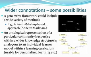 Wider connotations – some possibilities
 A generative framework could include
 a wide variety of methods
   E.g., A Remix/Mashup based
    approach (Annette Markham)
 An ontological representation of a
 particular community’s expertise
 within a wider knowledge structure is
 analogous to an individual learner
 model within a learning curriculum
 (usable for personalised learning etc.)
 