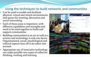 Using the techniques to build networks and communities
 Can be used to enable and facilitate
  physical, virtual and mixed environments
  and spaces for meeting, discussion and
  social networking
 Each of these areas is important, with
  different capabilities and strengths and
  need to be used together to build and
  support communities
 Building communities is an art as well as a
  science and technology is only one factor.
  Organisational, social, psychological and
  cultural aspects have all to be taken into
  account
 Appropriate use of innovative technology
  can make possible new types of collective
  thinking, working and learning
 