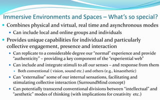 Immersive Environments and Spaces – What’s so special?
 Combines physical and virtual, real time and asynchronous modes
    Can include local and online groups and individuals
 Provides unique capabilities for individual and particularly
 collective engagement, presence and interaction
   Can replicate to a considerable degree our “normal” experience and provide
    “authenticity” – providing a key component of the “experiential web”
   Can include and integrate stimuli to all our senses – and response from them
       Both conventional ( vision, sound etc.) and others (e.g., kinaesthetic)
   Can “externalise” some of our internal sensations, facilitating and
    stimulating collective interaction (SurroundMind concept)
   Can potentially transcend conventional divisions between “intellectual” and
    “aesthetic” modes of thinking (with implications for creativity etc.)
 
