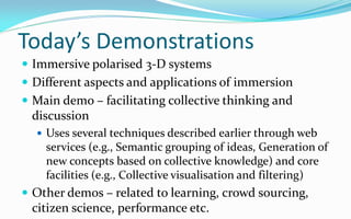 Today’s Demonstrations
 Immersive polarised 3-D systems
 Different aspects and applications of immersion
 Main demo – facilitating collective thinking and
 discussion
   Uses several techniques described earlier through web
    services (e.g., Semantic grouping of ideas, Generation of
    new concepts based on collective knowledge) and core
    facilities (e.g., Collective visualisation and filtering)
 Other demos – related to learning, crowd sourcing,
 citizen science, performance etc.
 