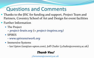 Questions and Comments
 Thanks to the JISC for funding and support, Project Team and
  Partners, Coventry School of Art and Design for event facilities
 Further Information
    The Project
    – project-brain.org (+ project-inspires.org)
    SPIRES
    - www.spiresnetwork.org
    Immersive Systems
    - Ian Upton (ian@ian-upton.com), Joff Chafer‎(j.chafer@coventry.ac.uk)

                             Thank You!
                         j.hensman@coventry.ac.uk
 