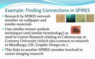 Example: Finding Connections in SPIRES
 Research by SPIRES network
  member on wallpaper and
  similar materials
 Uses similar texture analysis
  techniques (and similar terminology) as
  used in Cancer Research relating to Colonoscopy at
  Coventry University (which also connects to research
  in Metallurgy, GIS, Graphic Design etc.)
 This links to another SPIRES member involved in
  cancer imaging research
 
