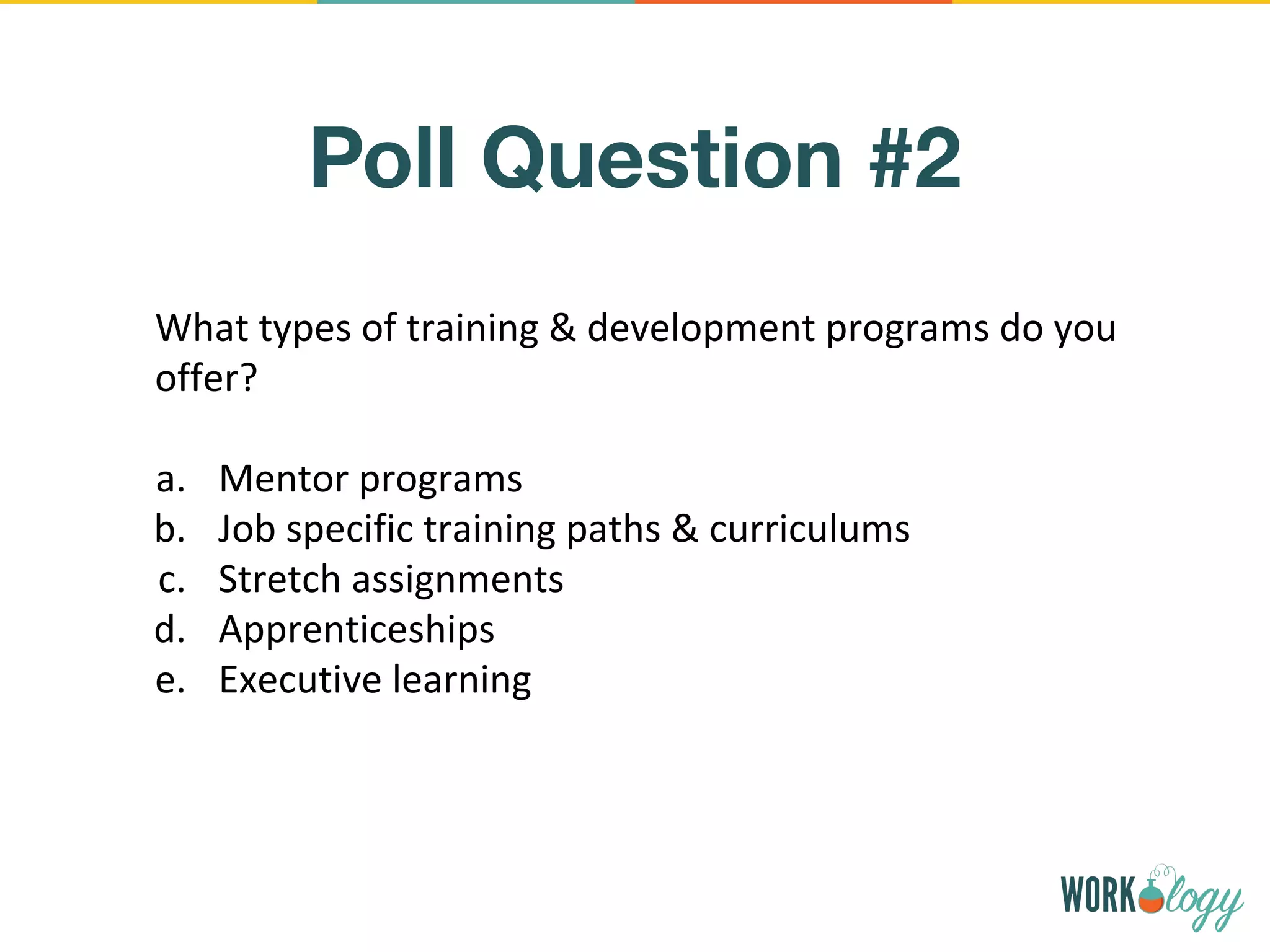 Poll Question #2
What types of training & development programs do you
offer?
a. Mentor programs
b. Job specific training paths & curriculums
c. Stretch assignments
d. Apprenticeships
e. Executive learning
 