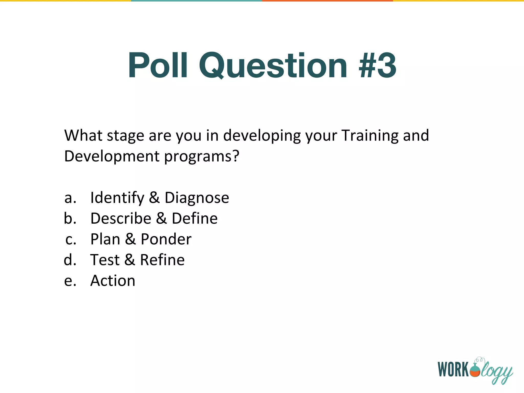 Poll Question #3
What stage are you in developing your Training and
Development programs?
a. Identify & Diagnose
b. Describe & Define
c. Plan & Ponder
d. Test & Refine
e. Action
 