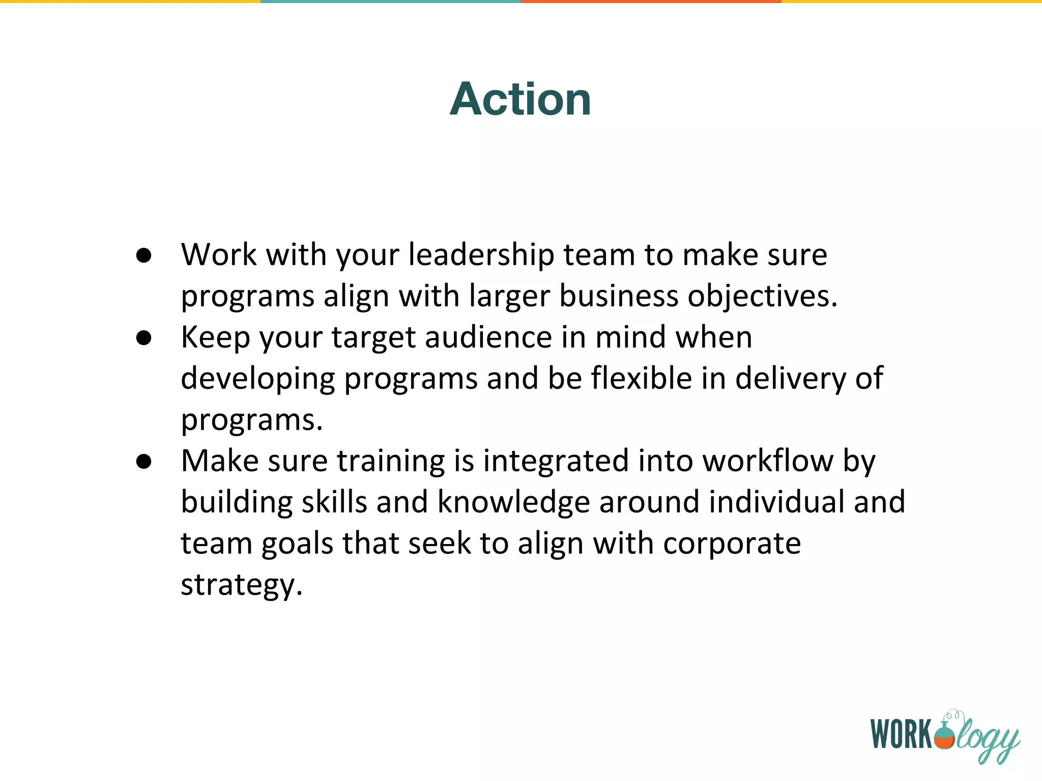Action
● Work with your leadership team to make sure
programs align with larger business objectives.
● Keep your target audience in mind when
developing programs and be flexible in delivery of
programs.
● Make sure training is integrated into workflow by
building skills and knowledge around individual and
team goals that seek to align with corporate
strategy.
 