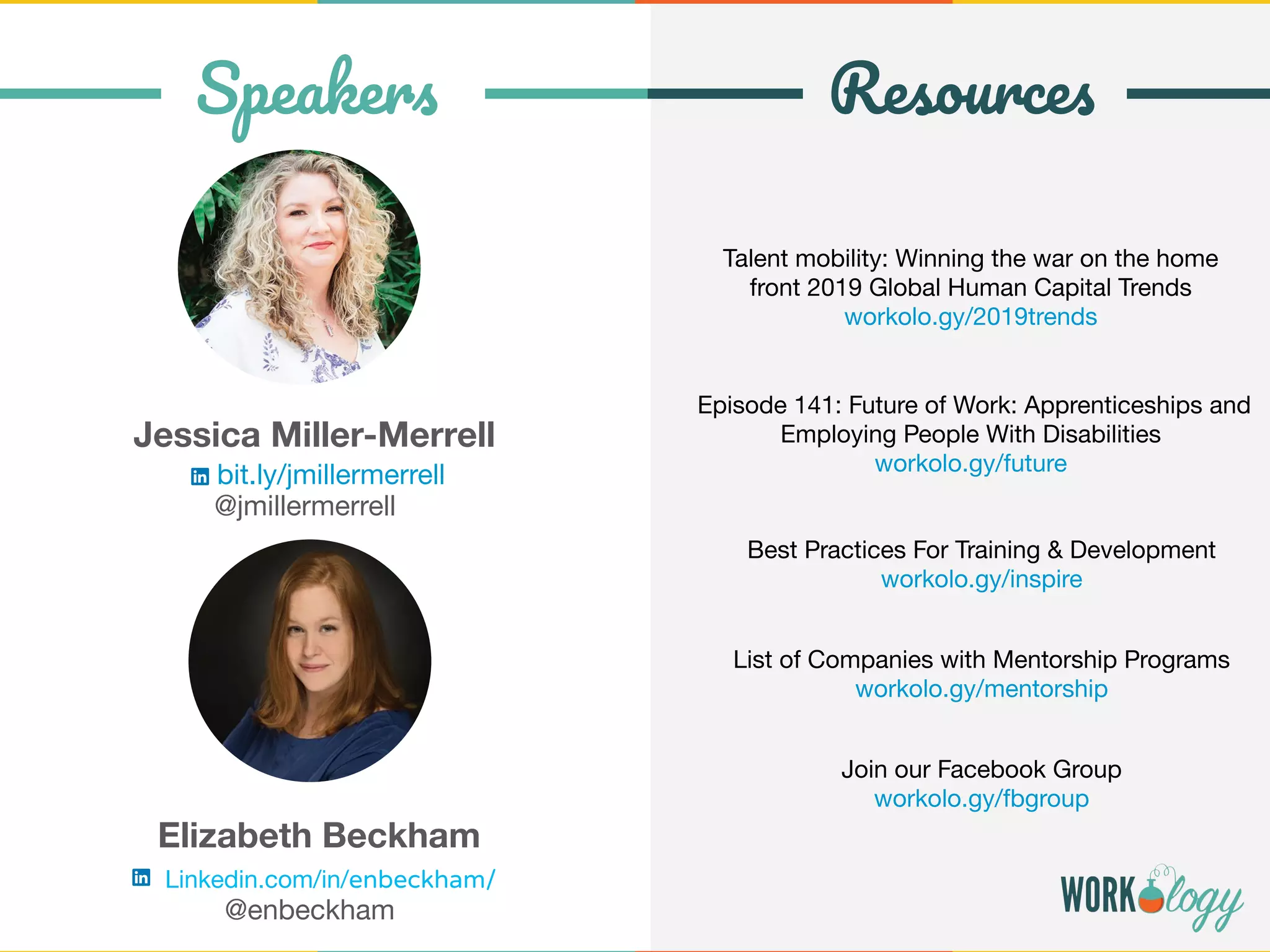Talent mobility: Winning the war on the home
front 2019 Global Human Capital Trends
workolo.gy/2019trends
Episode 141: Future of Work: Apprenticeships and
Employing People With Disabilities
workolo.gy/future
Join our Facebook Group
workolo.gy/fbgroup
Speakers Resources
Jessica Miller-Merrell
bit.ly/jmillermerrell
@jmillermerrell
Elizabeth Beckham
Linkedin.com/in/enbeckham/
@enbeckham
Best Practices For Training & Development
workolo.gy/inspire
List of Companies with Mentorship Programs
workolo.gy/mentorship
 