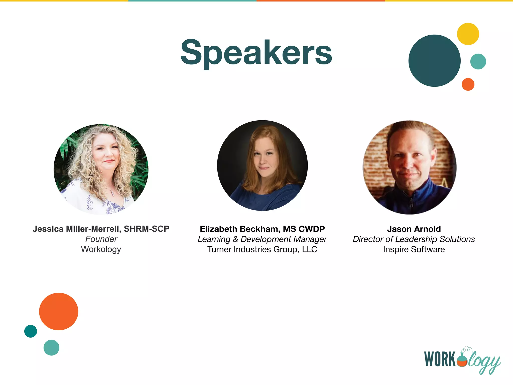 Speakers
Jessica Miller-Merrell, SHRM-SCP
Founder
Workology
Elizabeth Beckham, MS CWDP
Learning & Development Manager
Turner Industries Group, LLC
Jason Arnold
Director of Leadership Solutions
Inspire Software
 