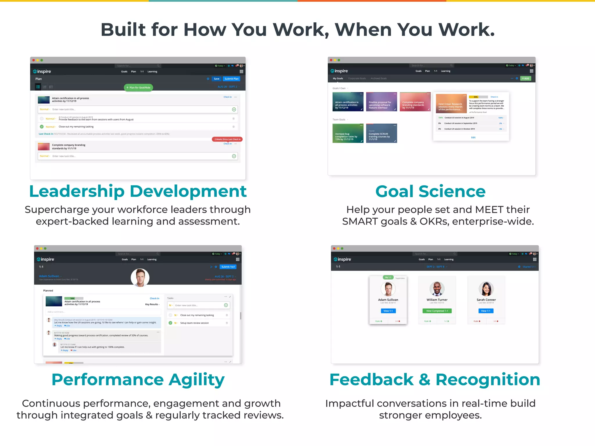 Built for How You Work, When You Work.
Goal Science
Help your people set and MEET their
SMART goals & OKRs, enterprise-wide.
Leadership Development
Supercharge your workforce leaders through
expert-backed learning and assessment.
Performance Agility
Continuous performance, engagement and growth
through integrated goals & regularly tracked reviews.
Feedback & Recognition
Impactful conversations in real-time build
stronger employees.
 