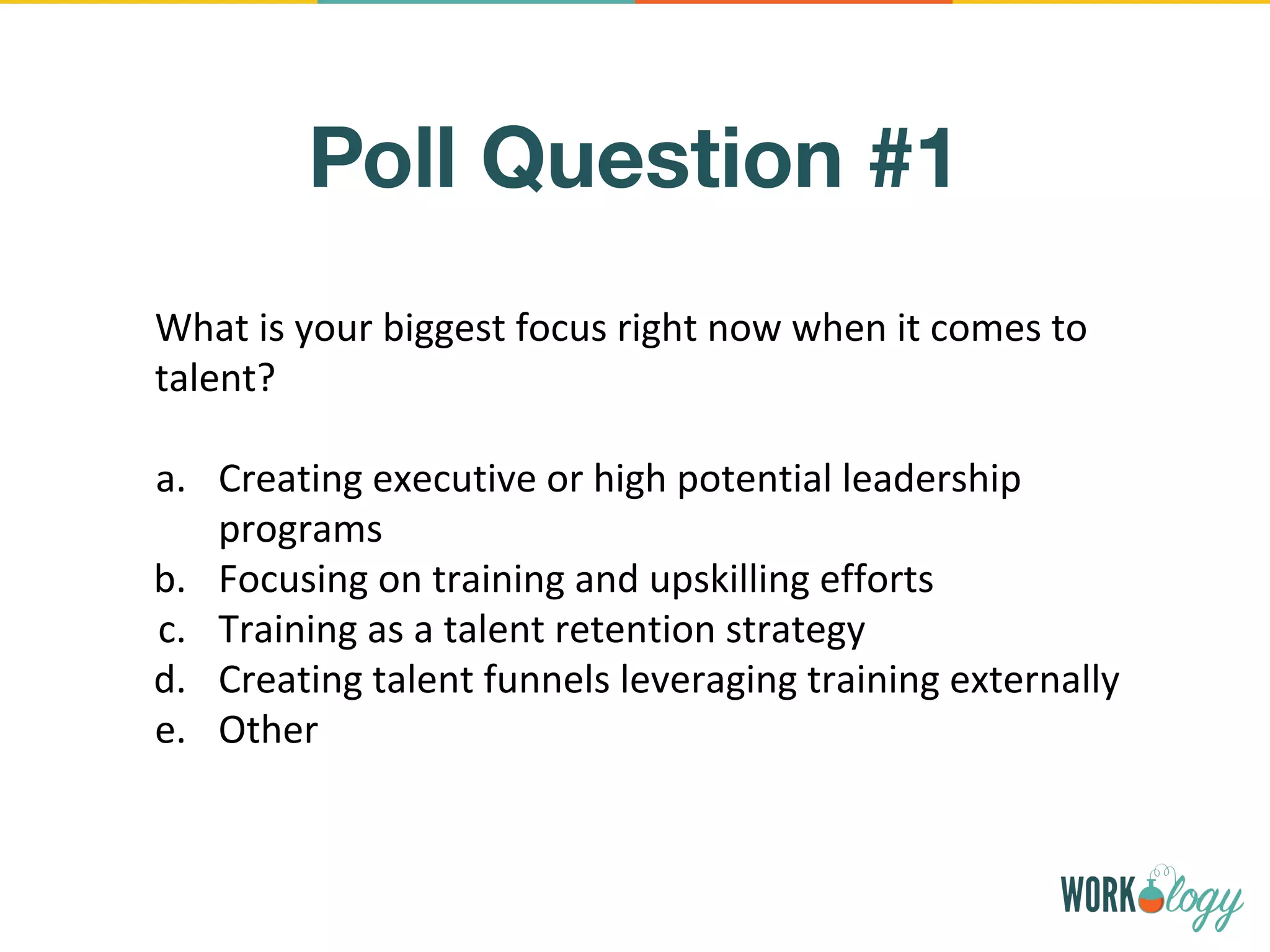 Poll Question #1
What is your biggest focus right now when it comes to
talent?
a. Creating executive or high potential leadership
programs
b. Focusing on training and upskilling efforts
c. Training as a talent retention strategy
d. Creating talent funnels leveraging training externally
e. Other
 