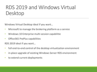 RDS 2019 and Windows Virtual
Desktop
Windows Virtual Desktop ideal if you want…
• Microsoft to manage the brokering platform as a service
• Windows 10 Enterprise multi-session capabilitie
• Office365 ProPlus capabilities
RDS 2019 ideal if you want…
• full end-to-end control of the desktop virtualization environment
• in-place upgrade of existing Windows Server RDS environment
• to extend current deployments
 