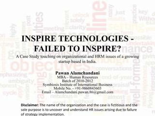 INSPIRE TECHNOLOGIES -
     FAILED TO INSPIRE?
A Case Study touching on organizational and HRM issues of a growing
                       startup based in India.

                        Pawan Alamchandani
                        MBA – Human Resources
                           Batch of 2010-2012
               Symbiosis Institute of International Business
                      Mobile No. - +91-9860843603
               Email – Alamchandani.pawan.86@gmail.com


  Disclaimer: The name of the organization and the case is fictitious and the
  sole purpose is to uncover and understand HR issues arising due to failure
  of strategy implementation.
 