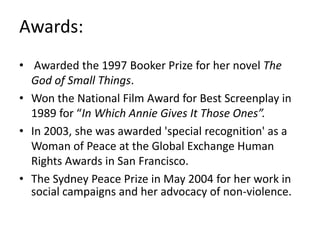 Awards:
• Awarded the 1997 Booker Prize for her novel The
God of Small Things.
• Won the National Film Award for Best Screenplay in
1989 for “In Which Annie Gives It Those Ones”.
• In 2003, she was awarded 'special recognition' as a
Woman of Peace at the Global Exchange Human
Rights Awards in San Francisco.
• The Sydney Peace Prize in May 2004 for her work in
social campaigns and her advocacy of non-violence.
 