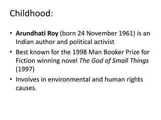Childhood:
• Arundhati Roy (born 24 November 1961) is an
Indian author and political activist
• Best known for the 1998 Man Booker Prize for
Fiction winning novel The God of Small Things
(1997)
• Involves in environmental and human rights
causes.
 