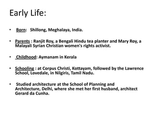 Early Life:
• Born: Shillong, Meghalaya, India.
• Parents : Ranjit Roy, a Bengali Hindu tea planter and Mary Roy, a
Malayali Syrian Christian women's rights activist.
• Childhood: Aymanam in Kerala
• Schooling : at Corpus Christi, Kottayam, followed by the Lawrence
School, Lovedale, in Nilgiris, Tamil Nadu.
• Studied architecture at the School of Planning and
Architecture, Delhi, where she met her first husband, architect
Gerard da Cunha.
 