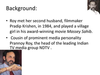 Background:
• Roy met her second husband, filmmaker
Pradip Krishen, in 1984, and played a village
girl in his award-winning movie Massey Sahib.
• Cousin of prominent media personality
Prannoy Roy, the head of the leading Indian
TV media group NDTV .
 
