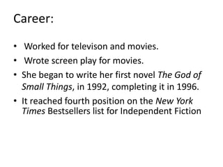 Career:
• Worked for televison and movies.
• Wrote screen play for movies.
• She began to write her first novel The God of
Small Things, in 1992, completing it in 1996.
• It reached fourth position on the New York
Times Bestsellers list for Independent Fiction
 