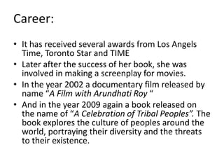 Career:
• It has received several awards from Los Angels
Time, Toronto Star and TIME
• Later after the success of her book, she was
involved in making a screenplay for movies.
• In the year 2002 a documentary film released by
name “A Film with Arundhati Roy “
• And in the year 2009 again a book released on
the name of “A Celebration of Tribal Peoples”. The
book explores the culture of peoples around the
world, portraying their diversity and the threats
to their existence.
 