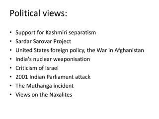 Political views:
• Support for Kashmiri separatism
• Sardar Sarovar Project
• United States foreign policy, the War in Afghanistan
• India's nuclear weaponisation
• Criticism of Israel
• 2001 Indian Parliament attack
• The Muthanga incident
• Views on the Naxalites
 