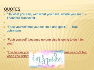 QUOTES
 “Do what you can, with what you have, where you are.” –
Theodore Roosevelt.

 “Trust yourself that you can do it and get it.” – Baz
Luhrmann

 “Push yourself, because no one else is going to do it for
you.”

 “The harder you work for something, the greater you’ll feel
when you achieve it.”
 