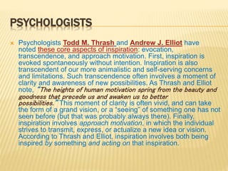 PSYCHOLOGISTS
 Psychologists Todd M. Thrash and Andrew J. Elliot have
noted these core aspects of inspiration: evocation,
transcendence, and approach motivation. First, inspiration is
evoked spontaneously without intention. Inspiration is also
transcendent of our more animalistic and self-serving concerns
and limitations. Such transcendence often involves a moment of
clarity and awareness of new possibilities. As Thrash and Elliot
note, “The heights of human motivation spring from the beauty and
goodness that precede us and awaken us to better
possibilities.” This moment of clarity is often vivid, and can take
the form of a grand vision, or a “seeing” of something one has not
seen before (but that was probably always there). Finally,
inspiration involves approach motivation, in which the individual
strives to transmit, express, or actualize a new idea or vision.
According to Thrash and Elliot, inspiration involves both being
inspired by something and acting on that inspiration.
 