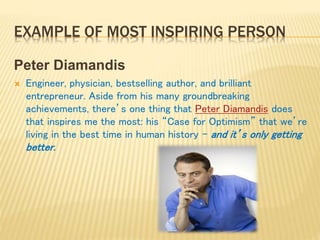 EXAMPLE OF MOST INSPIRING PERSON
Peter Diamandis
 Engineer, physician, bestselling author, and brilliant
entrepreneur. Aside from his many groundbreaking
achievements, there’s one thing that Peter Diamandis does
that inspires me the most: his “Case for Optimism” that we’re
living in the best time in human history – and it’s only getting
better.
 
