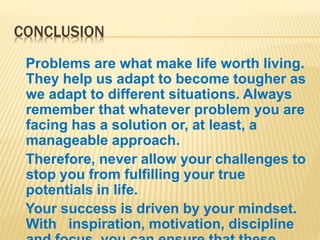 CONCLUSION
Problems are what make life worth living.
They help us adapt to become tougher as
we adapt to different situations. Always
remember that whatever problem you are
facing has a solution or, at least, a
manageable approach.
Therefore, never allow your challenges to
stop you from fulfilling your true
potentials in life.
Your success is driven by your mindset.
With inspiration, motivation, discipline
 