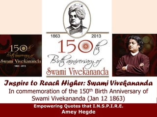 Inspire to Reach Higher: Swami Vivekananda 
In commemoration of the 150th Birth Anniversary of 
Swami Vivekananda (Jan 12 1863) 
Empowering Quotes that I.N.S.P.I.R.E. 
Amey Hegde 
 